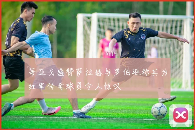蒂亚戈盛赞萨拉赫与罗伯逊称其为红军传奇球员令人惊叹