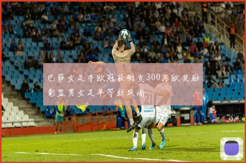 巴萨女足夺欧冠获耐克300万欧奖励彰显男女足平等新风尚