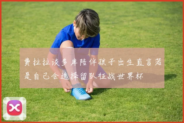 费拉拉谈多库陪伴孩子出生直言若是自己会选择留队征战世界杯