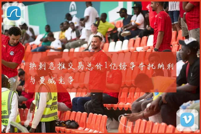 热刺急推交易总价1亿镑争夺托纳利与曼城竞争