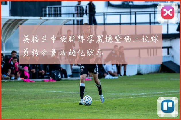 英格兰中场新阵容震撼登场三位球员转会费均超亿欧元