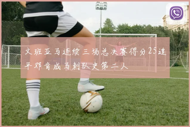 文班亚马连续三场总决赛得分25追平邓肯成马刺队史第二人