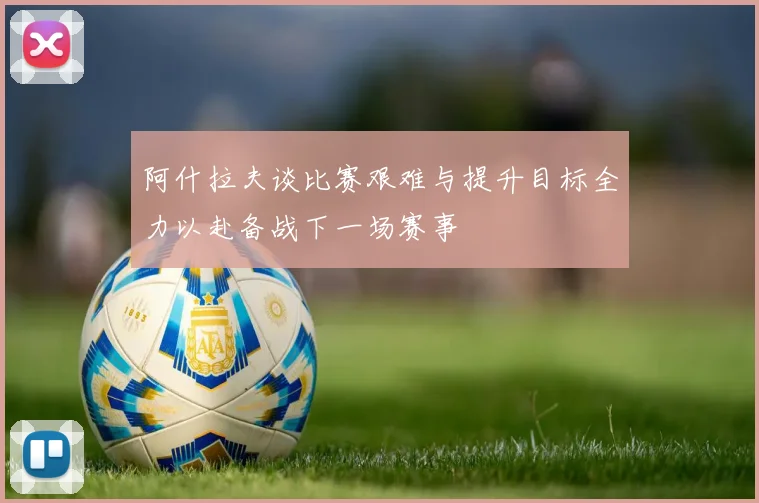 阿什拉夫谈比赛艰难与提升目标全力以赴备战下一场赛事