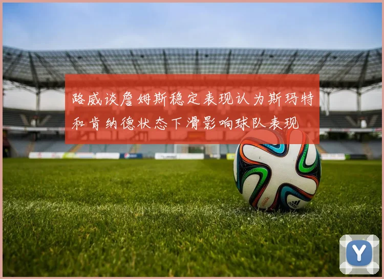 路威谈詹姆斯稳定表现认为斯玛特和肯纳德状态下滑影响球队表现