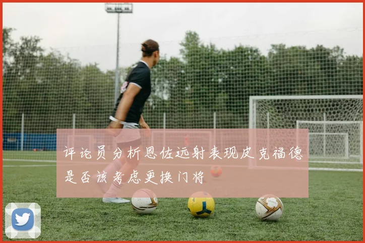 评论员分析恩佐远射表现皮克福德是否该考虑更换门将
