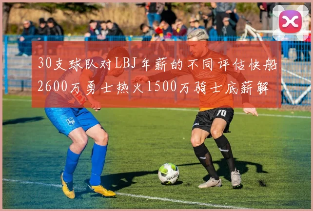 30支球队对LBJ年薪的不同评估快船2600万勇士热火1500万骑士底薪解析
