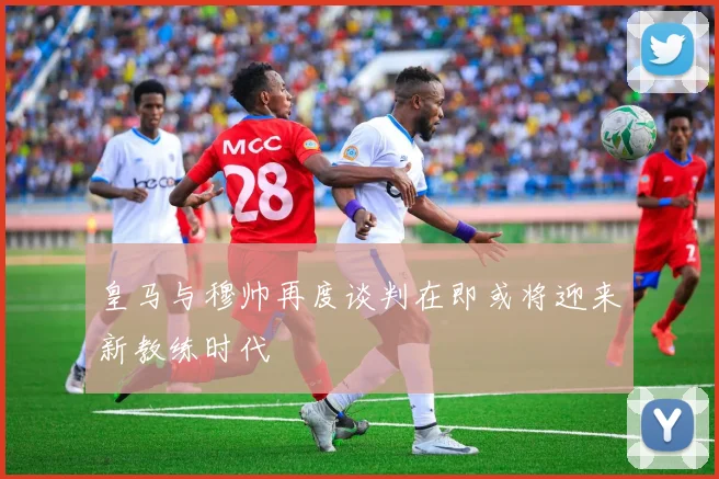 皇马与穆帅再度谈判在即或将迎来新教练时代