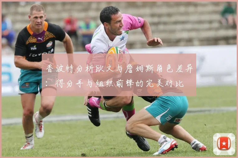 香波特分析欧文与詹姆斯角色差异：得分手与组织前锋的完美对比