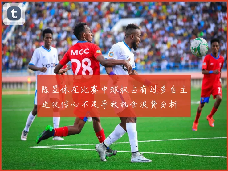 陈昱休在比赛中球权占有过多自主进攻信心不足导致机会浪费分析