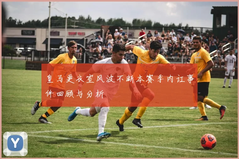 皇马更衣室风波不断本赛季内讧事件回顾与分析