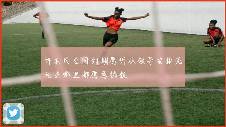 许利民合同到期愿听从领导安排无论去哪里都愿意执教