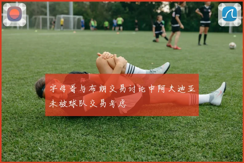 字母哥与布朗交易讨论中阿夫迪亚未被球队交易考虑