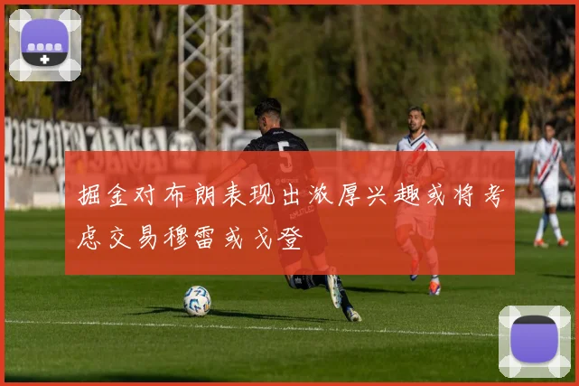 掘金对布朗表现出浓厚兴趣或将考虑交易穆雷或戈登