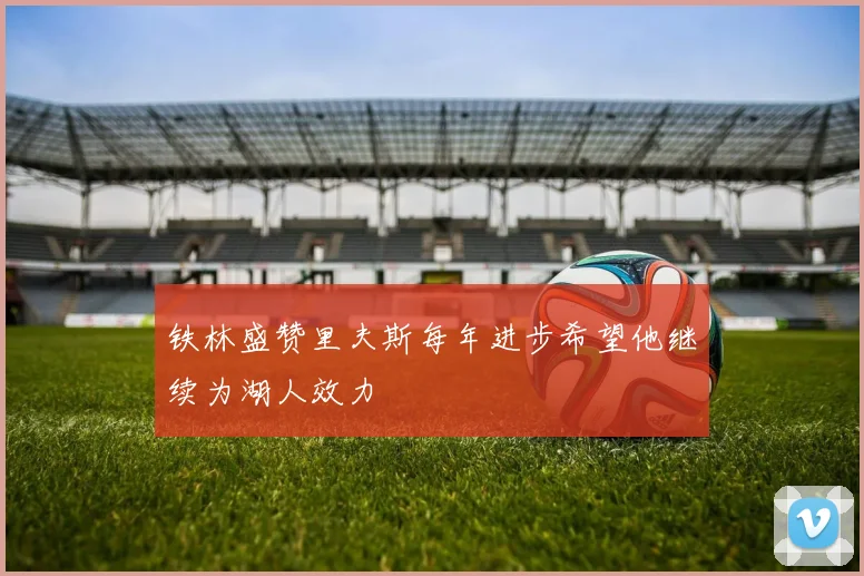 铁林盛赞里夫斯每年进步希望他继续为湖人效力