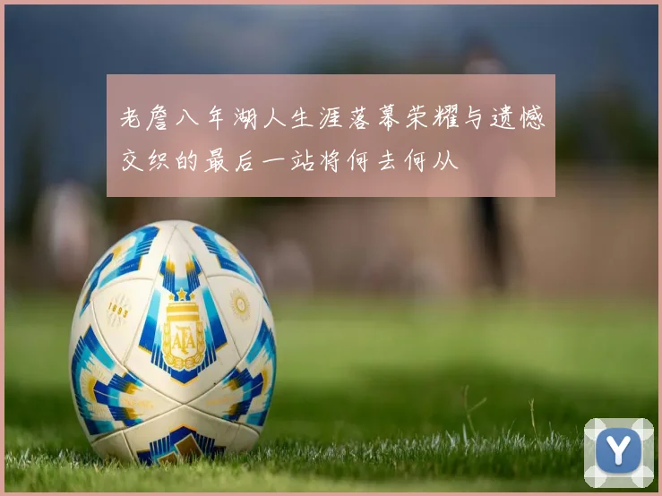 老詹八年湖人生涯落幕荣耀与遗憾交织的最后一站将何去何从