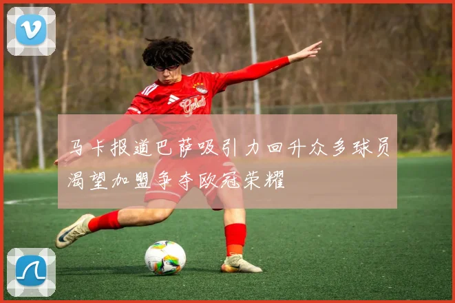 马卡报道巴萨吸引力回升众多球员渴望加盟争夺欧冠荣耀