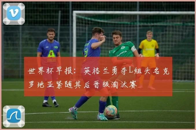 世界杯早报：英格兰勇夺L组头名克罗地亚紧随其后晋级淘汰赛