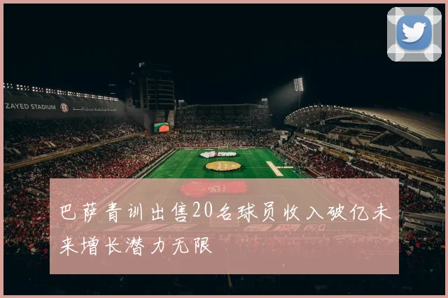 巴萨青训出售20名球员收入破亿未来增长潜力无限